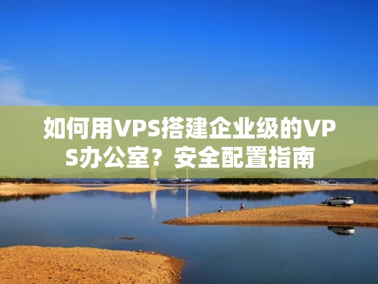 如何用VPS搭建企业级的VPS办公室？安全配置指南