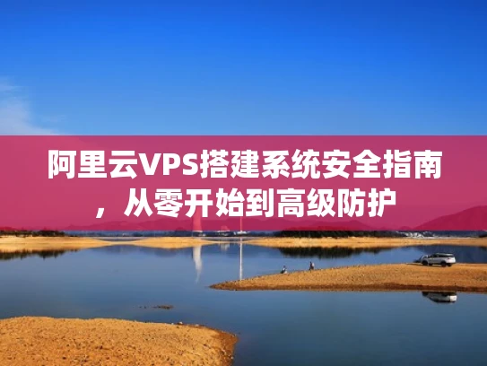 阿里云VPS搭建系统安全指南，从零开始到高级防护