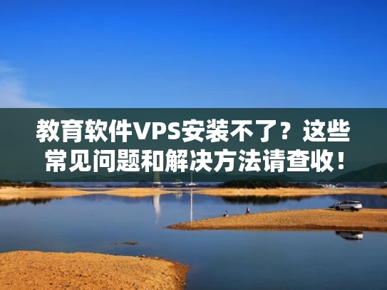 教育软件VPS安装不了？这些常见问题和解决方法请查收！