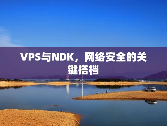 VPS与NDK，网络安全的关键搭档