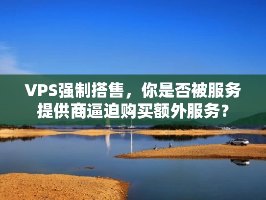 VPS强制搭售，你是否被服务提供商逼迫购买额外服务？