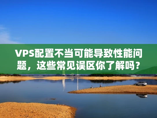 VPS配置不当可能导致性能问题，这些常见误区你了解吗？