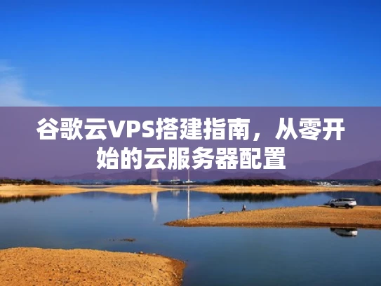 谷歌云VPS搭建指南，从零开始的云服务器配置
