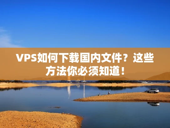 VPS如何下载国内文件？这些方法你必须知道！