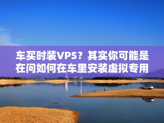 车买时装VPS？其实你可能是在问如何在车里安装虚拟专用服务器