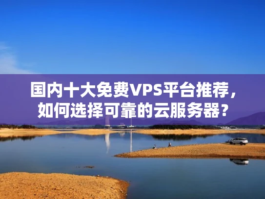 国内十大免费VPS平台推荐，如何选择可靠的云服务器？
