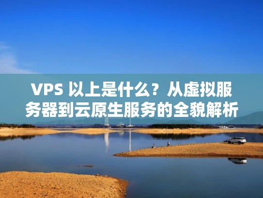 VPS 以上是什么？从虚拟服务器到云原生服务的全貌解析