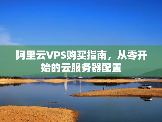 阿里云VPS购买指南，从零开始的云服务器配置