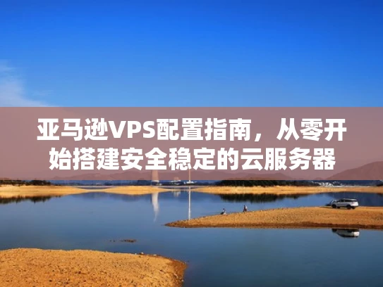亚马逊VPS配置指南，从零开始搭建安全稳定的云服务器