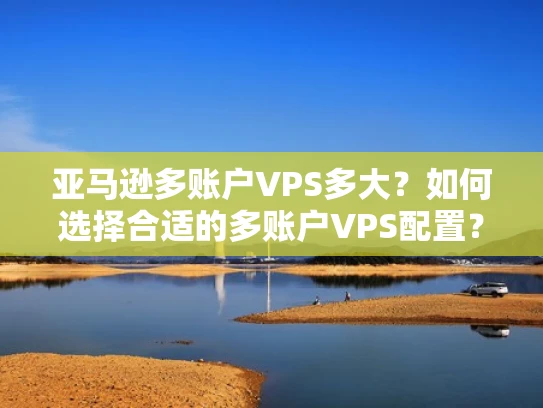 亚马逊多账户VPS多大？如何选择合适的多账户VPS配置？