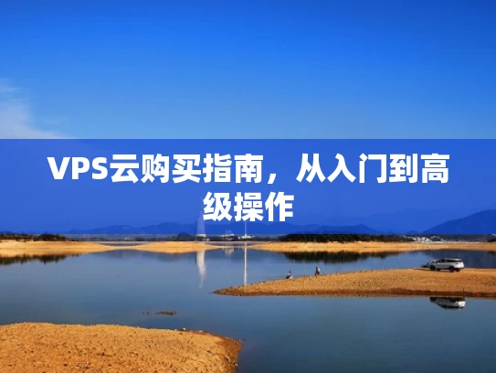 VPS云购买指南，从入门到高级操作