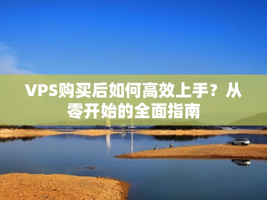 VPS购买后如何高效上手？从零开始的全面指南