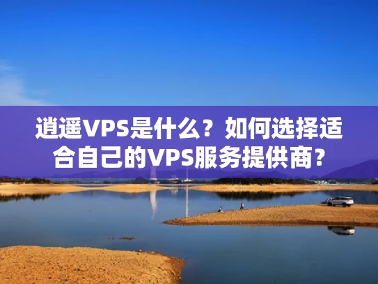 逍遥VPS是什么？如何选择适合自己的VPS服务提供商？