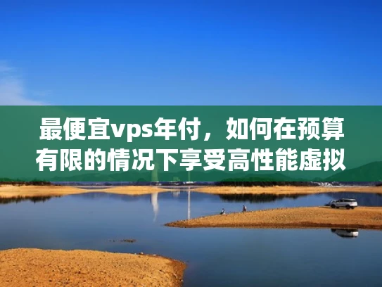 最便宜vps年付，如何在预算有限的情况下享受高性能虚拟主机服务？