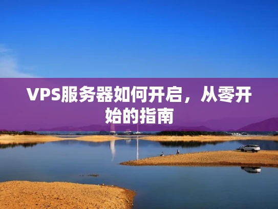 VPS服务器如何开启，从零开始的指南