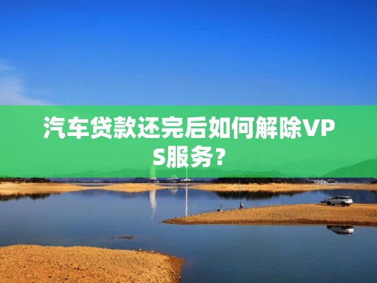 汽车贷款还完后如何解除VPS服务？