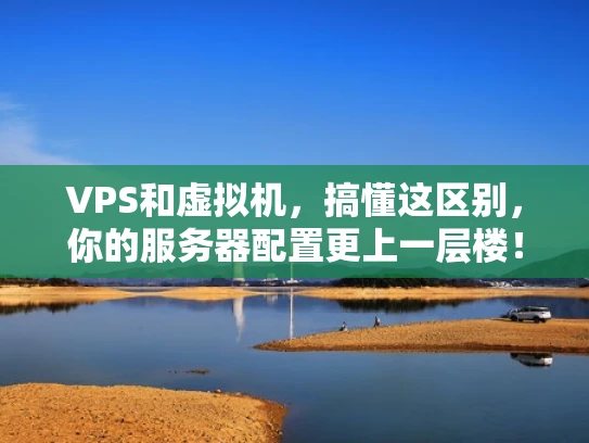 VPS和虚拟机，搞懂这区别，你的服务器配置更上一层楼！