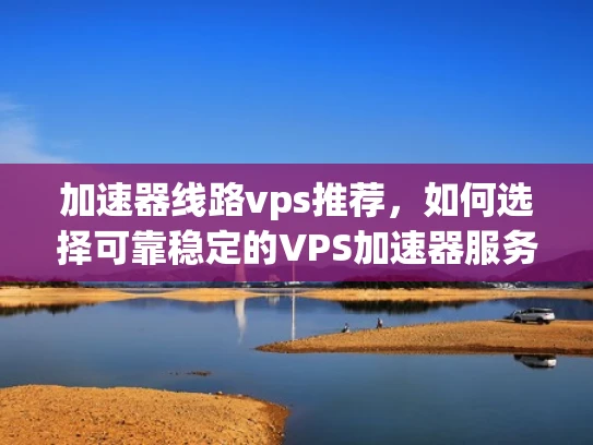 加速器线路vps推荐，如何选择可靠稳定的VPS加速器服务？