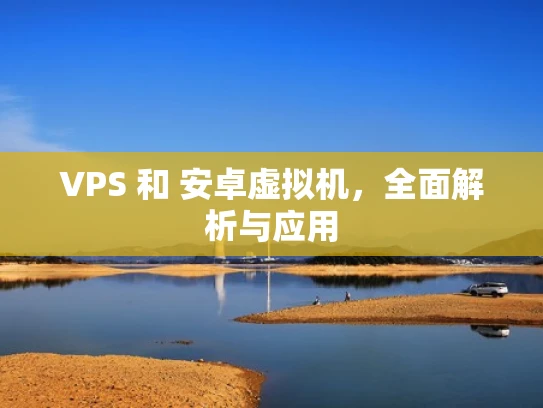 VPS 和 安卓虚拟机，全面解析与应用