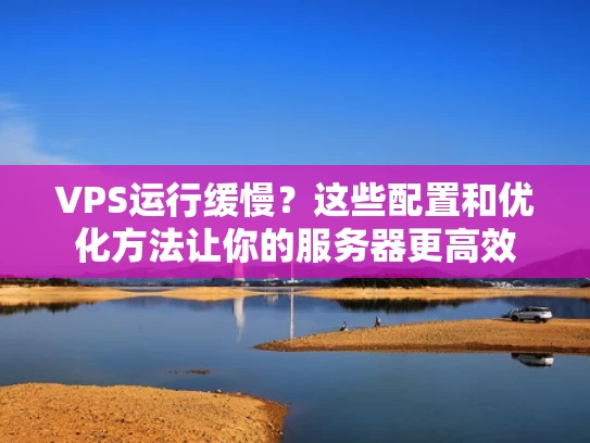VPS运行缓慢？这些配置和优化方法让你的服务器更高效