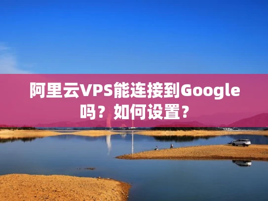 阿里云VPS能连接到Google吗？如何设置？