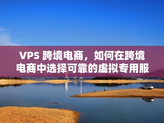 VPS 跨境电商，如何在跨境电商中选择可靠的虚拟专用服务器