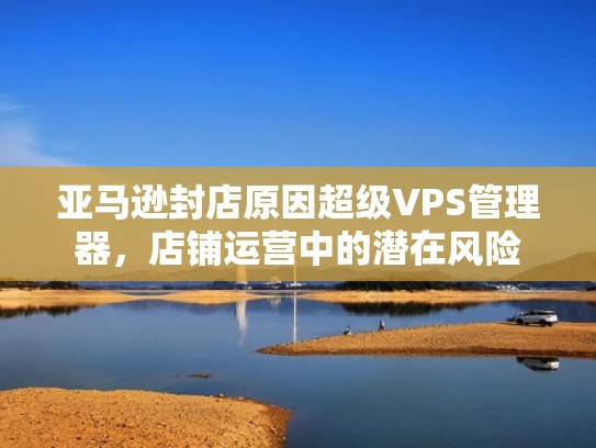 亚马逊封店原因超级VPS管理器，店铺运营中的潜在风险