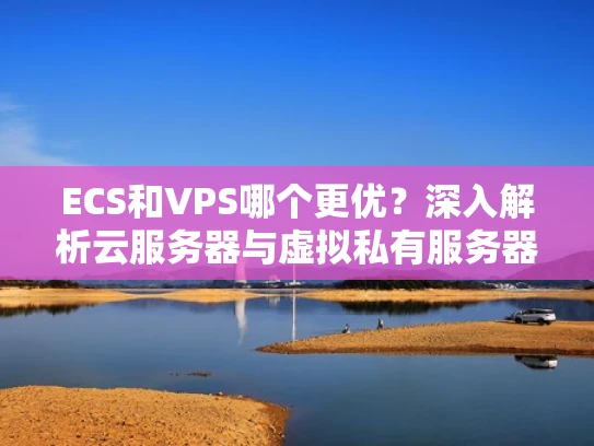 ECS和VPS哪个更优？深入解析云服务器与虚拟私有服务器的区别
