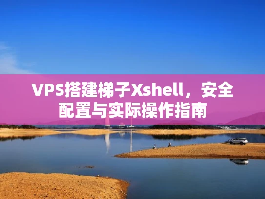 VPS搭建梯子Xshell，安全配置与实际操作指南
