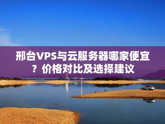 邢台VPS与云服务器哪家便宜？价格对比及选择建议