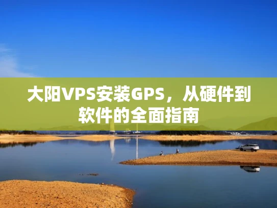 大阳VPS安装GPS，从硬件到软件的全面指南