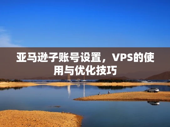 亚马逊子账号设置，VPS的使用与优化技巧