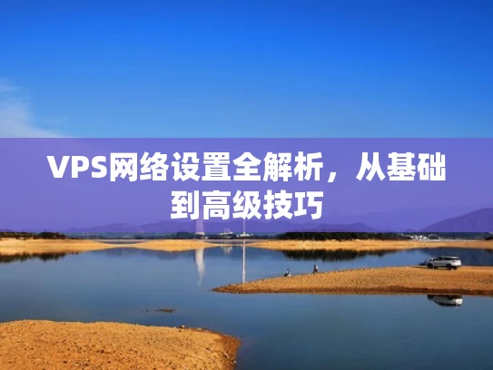 VPS网络设置全解析，从基础到高级技巧
