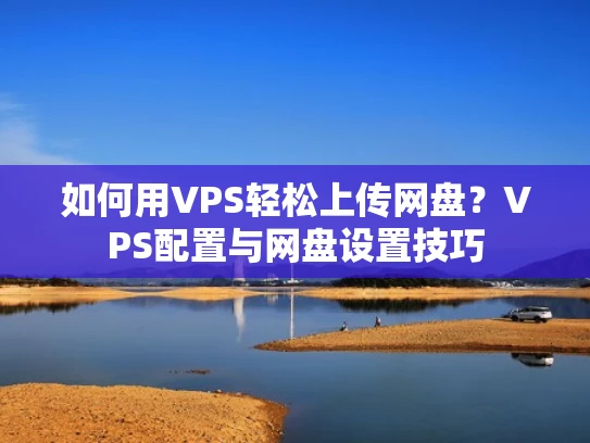 如何用VPS轻松上传网盘？VPS配置与网盘设置技巧