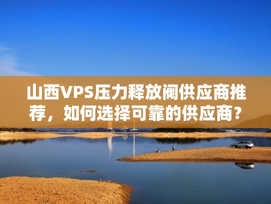 山西VPS压力释放阀供应商推荐，如何选择可靠的供应商？