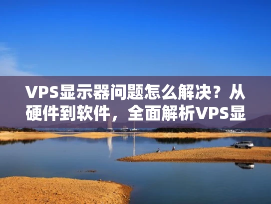 VPS显示器问题怎么解决？从硬件到软件，全面解析VPS显示器常见问题及解决方法