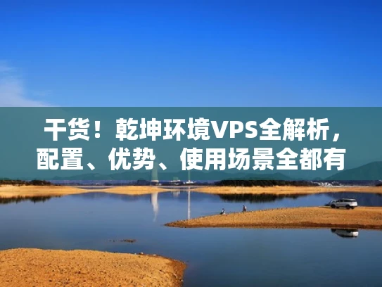 干货！乾坤环境VPS全解析，配置、优势、使用场景全都有！