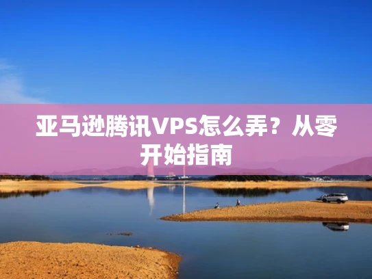 亚马逊腾讯VPS怎么弄？从零开始指南