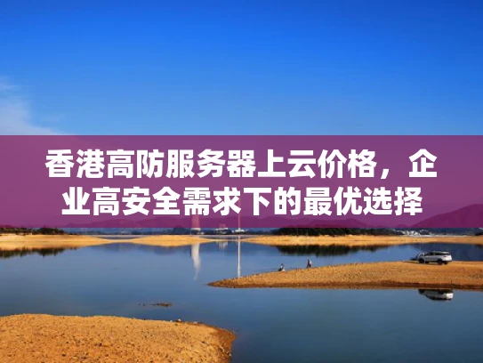 香港高防服务器上云价格，企业高安全需求下的最优选择