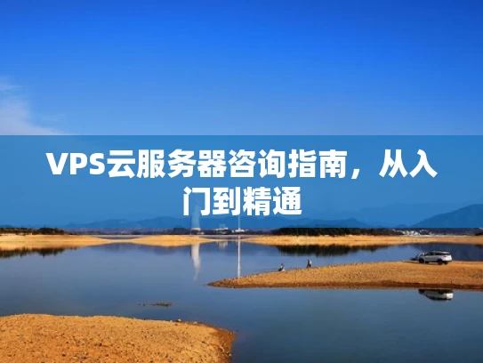VPS云服务器咨询指南，从入门到精通