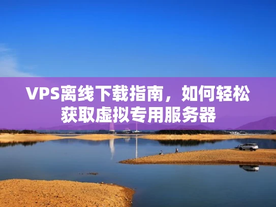VPS离线下载指南，如何轻松获取虚拟专用服务器