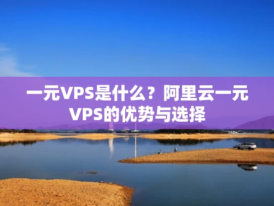 一元VPS是什么？阿里云一元VPS的优势与选择