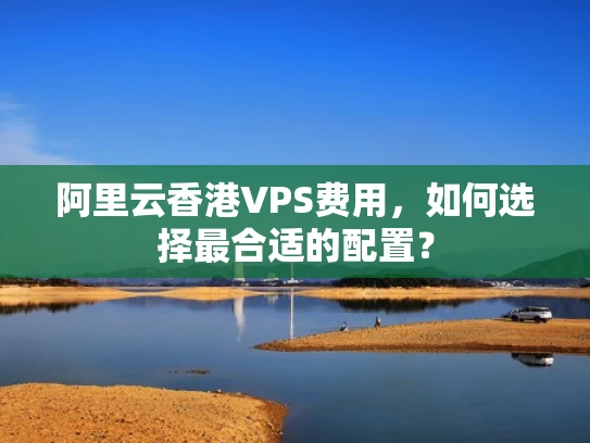 阿里云香港VPS费用，如何选择最合适的配置？