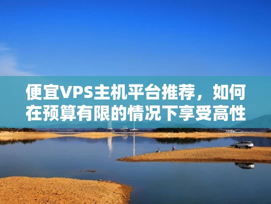 便宜VPS主机平台推荐，如何在预算有限的情况下享受高性价比的云服务器服务？