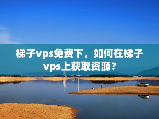 梯子vps免费下，如何在梯子vps上获取资源？
