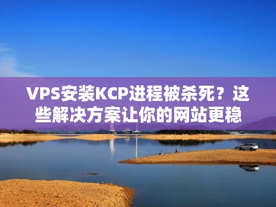 VPS安装KCP进程被杀死？这些解决方案让你的网站更稳