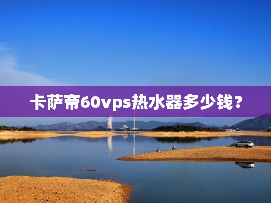 卡萨帝60vps热水器多少钱？