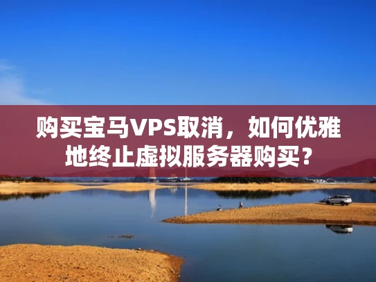 购买宝马VPS取消，如何优雅地终止虚拟服务器购买？