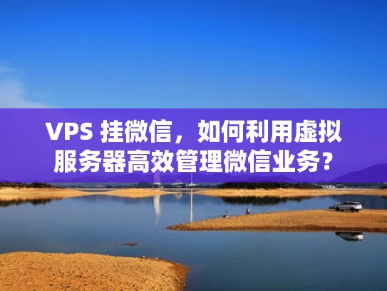 VPS 挂微信，如何利用虚拟服务器高效管理微信业务？