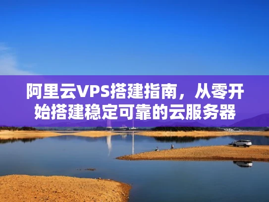 阿里云VPS搭建指南，从零开始搭建稳定可靠的云服务器